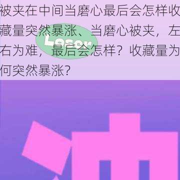 被夹在中间当磨心最后会怎样收藏量突然暴涨、当磨心被夹，左右为难，最后会怎样？收藏量为何突然暴涨？