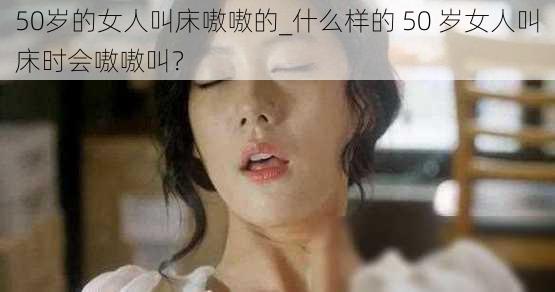 50岁的女人叫床嗷嗷的_什么样的 50 岁女人叫床时会嗷嗷叫？