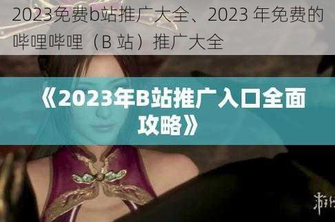 2023免费b站推广大全、2023 年免费的哔哩哔哩（B 站）推广大全