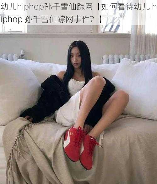 幼儿hiphop孙千雪仙踪网【如何看待幼儿 hiphop 孙千雪仙踪网事件？】