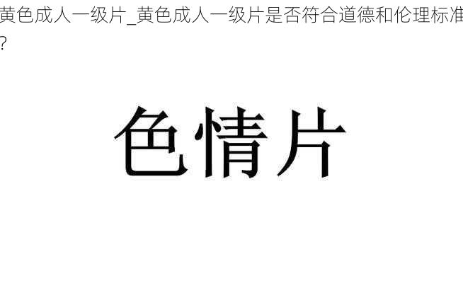 黄色成人一级片_黄色成人一级片是否符合道德和伦理标准？