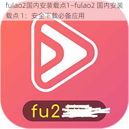 fulao2国内安装载点1—fulao2 国内安装载点 1：安全下载必备应用