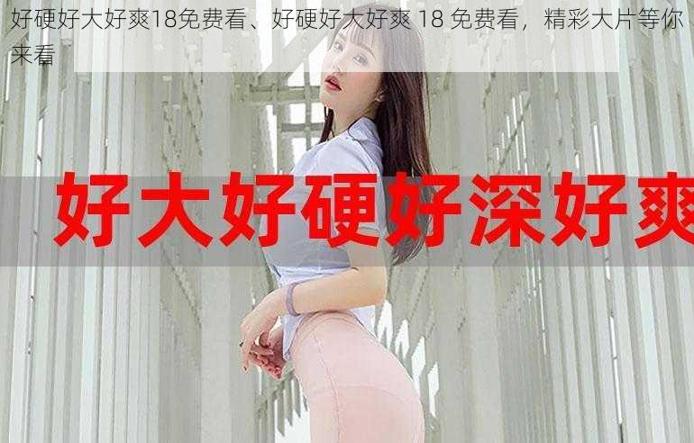 好硬好大好爽18免费看、好硬好大好爽 18 免费看，精彩大片等你来看