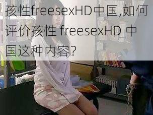 孩性freesexHD中国,如何评价孩性 freesexHD 中国这种内容？