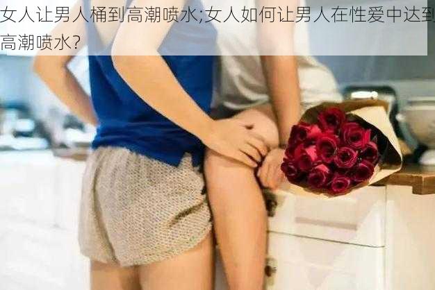 女人让男人桶到高潮喷水;女人如何让男人在性爱中达到高潮喷水？