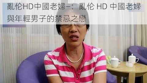 亂伦HD中國老婦—：亂伦 HD 中國老婦與年輕男子的禁忌之戀