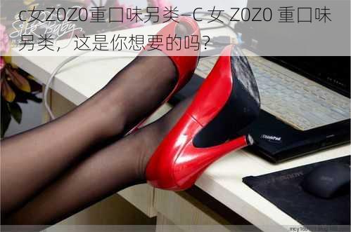 c女Z0Z0重囗味另类—C 女 Z0Z0 重囗味另类，这是你想要的吗？