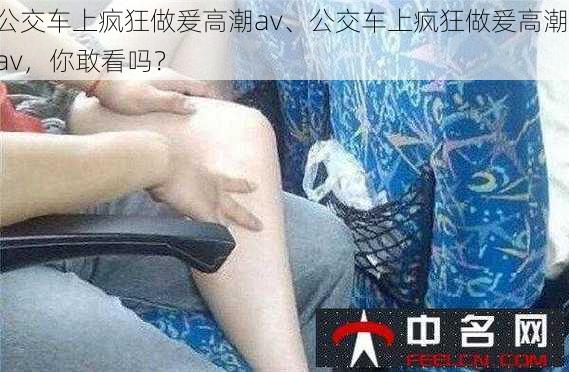 公交车上疯狂做爰高潮av、公交车上疯狂做爰高潮 av，你敢看吗？