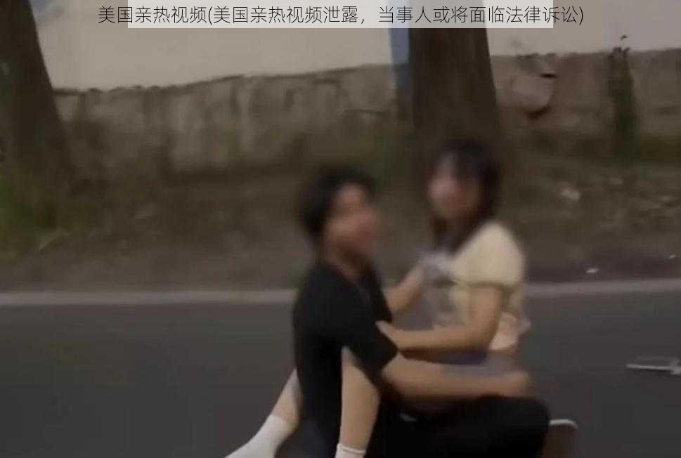 美国亲热视频(美国亲热视频泄露，当事人或将面临法律诉讼)