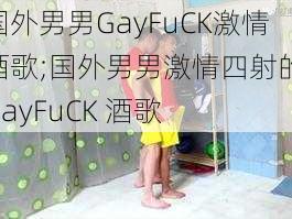 国外男男GayFuCK激情酒歌;国外男男激情四射的 GayFuCK 酒歌