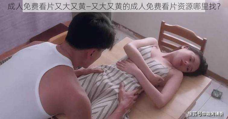 成人免费看片又大又黄—又大又黄的成人免费看片资源哪里找？