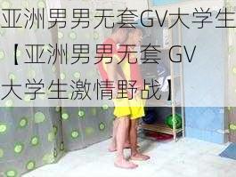 亚洲男男无套GV大学生【亚洲男男无套 GV 大学生激情野战】